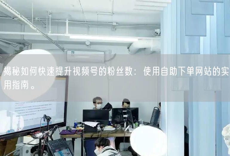 揭秘如何快速提升视频号的粉丝数：使用自助下单网站的实用指南。