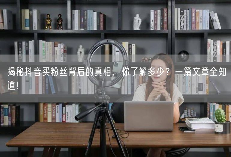揭秘抖音买粉丝背后的真相，你了解多少？一篇文章全知道！